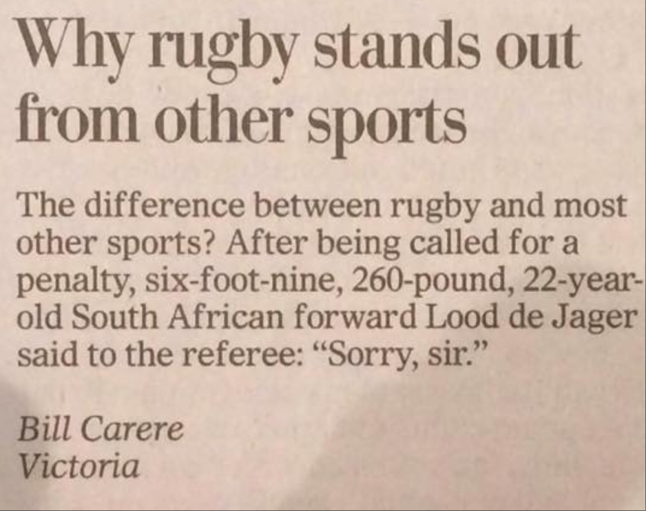 The difference between rugby and most other sports? After being called for a penalty, six-foot-nine, 260-pound, 22-year- old South African forward Lood de Jager said to the referee: "Sorry, sir." Bill Carere Victoria